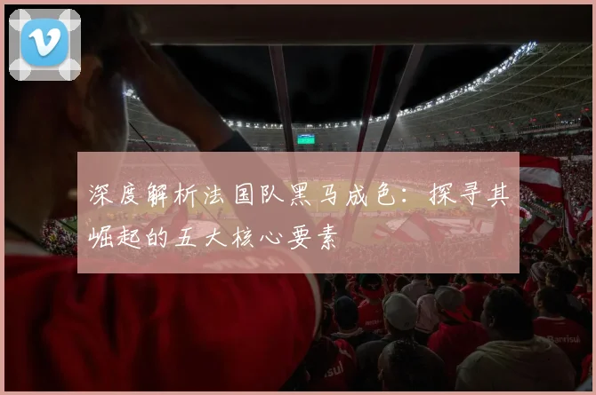 深度解析法国队黑马成色:探寻其崛起的五大核心要素