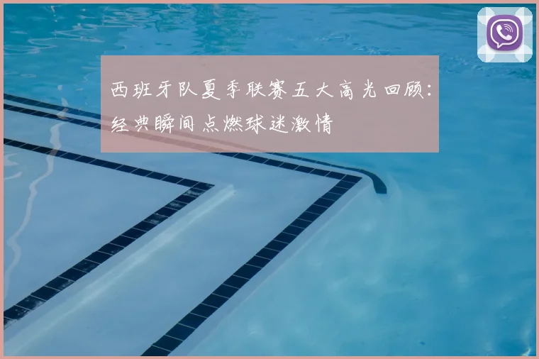 西班牙队夏季联赛五大高光回顾：经典瞬间点燃球迷激情