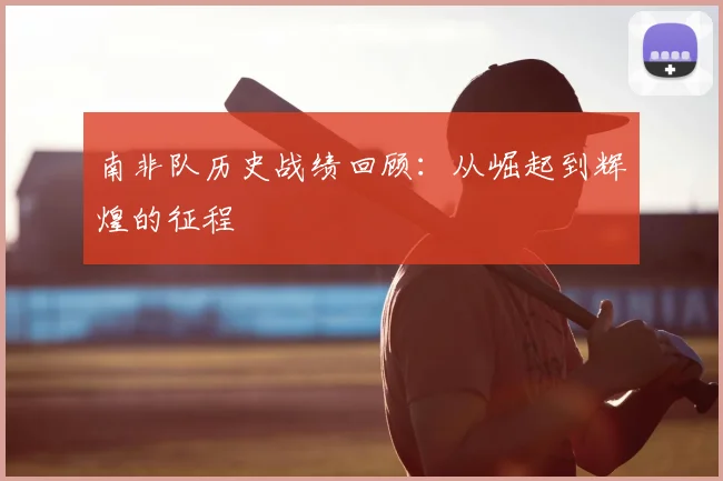 南非队历史战绩回顾：从崛起到辉煌的征程
