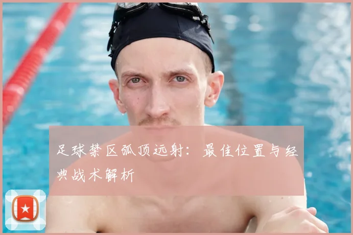 足球禁区弧顶远射:最佳位置与经典战术解析