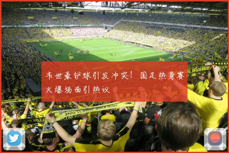 韦世豪铲球引发冲突！国足热身赛火爆场面引热议