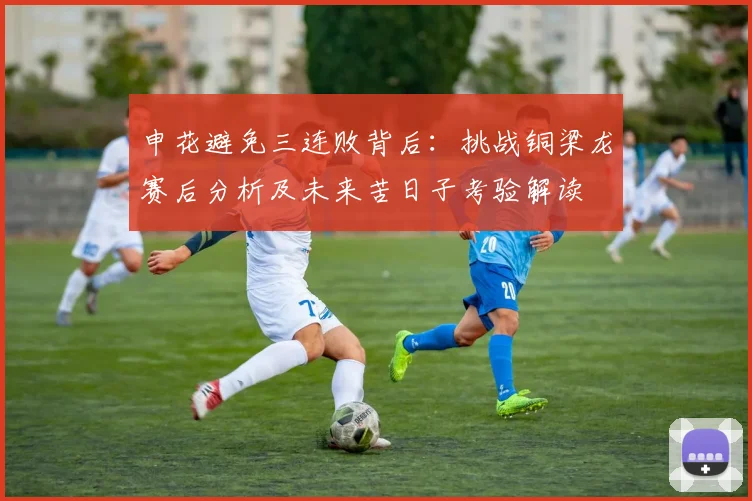 申花避免三连败背后：挑战铜梁龙赛后分析及未来苦日子考验解读
