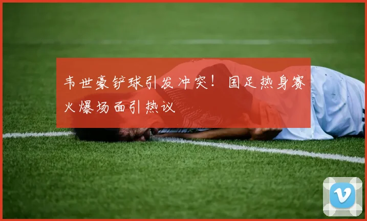 韦世豪铲球引发冲突!国足热身赛火爆场面引热议