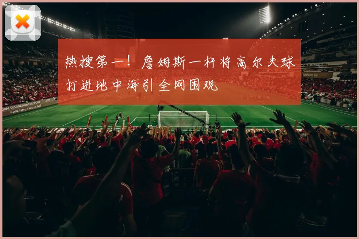 热搜第一!詹姆斯一杆将高尔夫球打进地中海引全网围观