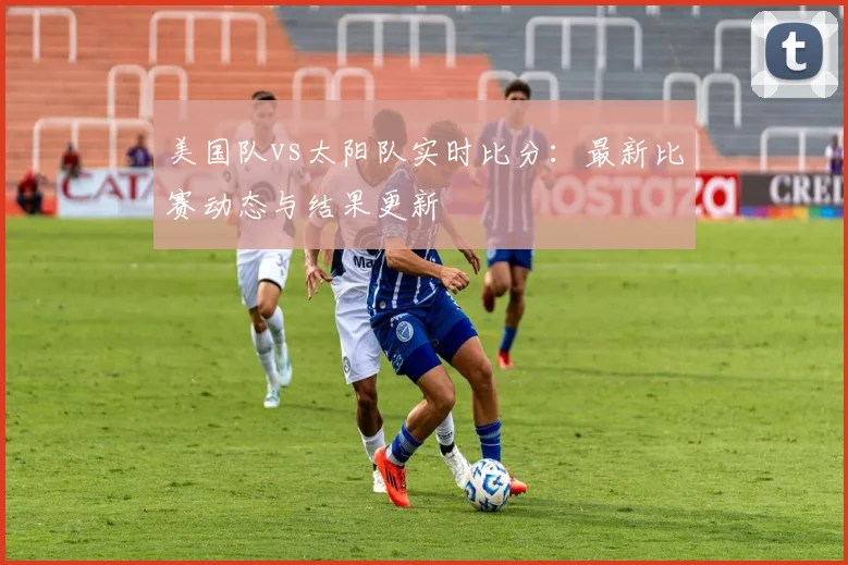 美国队vs太阳队实时比分:最新比赛动态与结果更新