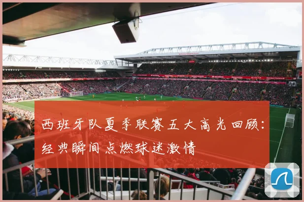 西班牙队夏季联赛五大高光回顾:经典瞬间点燃球迷激情